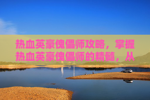热血英豪傀儡师攻略,掌握热血英豪傀儡师的精髓,从入门到精通的全面攻略 热血英豪傀儡师攻略,掌握热血英豪傀儡师的精髓,从入门到精通的全面攻略