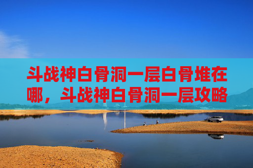 斗战神白骨洞一层白骨堆在哪,斗战神白骨洞一层攻略新手必看,让你轻松通关! 斗战神白骨洞一层白骨堆在哪,斗战神白骨洞一层攻略新手必看,让你轻松通关!