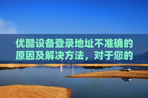 优酷设备登录地址不准确的原因及解决方法，对于您的问题，我需要澄清一点，作为一个自媒体作者，我无法直接提供或访问任何特定平台的实时内容，包括优酷空间地址。但我可以为您提供一些建议和指导来帮助您找到所需的内容
