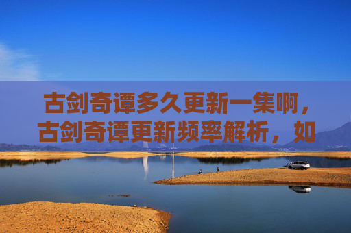 古剑奇谭多久更新一集啊，古剑奇谭更新频率解析，如何追踪最新一集的发布？