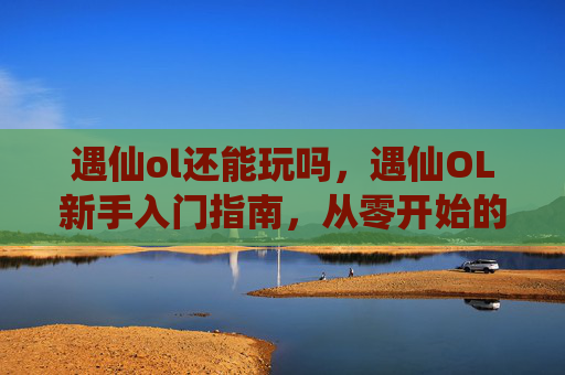 遇仙ol还能玩吗,遇仙OL新手入门指南,从零开始的修仙之旅 遇仙ol还能玩吗,遇仙OL新手入门指南,从零开始的修仙之旅