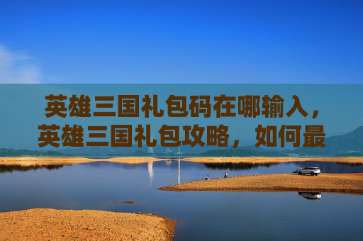 英雄三国礼包码在哪输入,英雄三国礼包攻略,如何最大化你的收益 英雄三国礼包码在哪输入,英雄三国礼包攻略,如何最大化你的收益