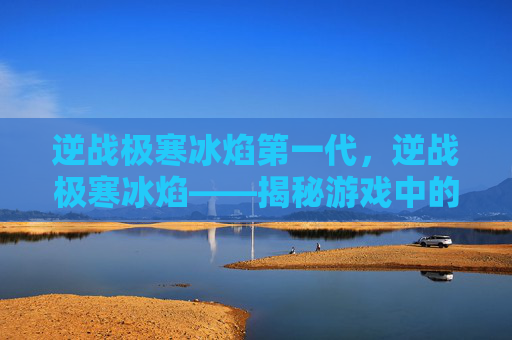 逆战极寒冰焰第一代,逆战极寒冰焰——揭秘游戏中的终极武器 逆战极寒冰焰第一代,逆战极寒冰焰——揭秘游戏中的终极武器