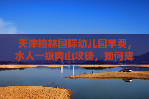 天津格林国际幼儿园学费,水人一级肉山攻略,如何成为游戏中的终极战士 天津格林国际幼儿园学费,水人一级肉山攻略,如何成为游戏中的终极战士