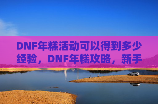 DNF年糕活动可以得到多少经验，DNF年糕攻略，新手入门到高手进阶的全面指南