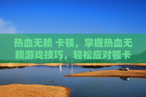 热血无赖 卡顿,掌握热血无赖游戏技巧,轻松应对顿卡问题 热血无赖 卡顿,掌握热血无赖游戏技巧,轻松应对顿卡问题