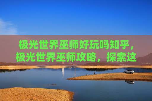 极光世界巫师好玩吗知乎，极光世界巫师攻略，探索这个奇幻世界的奥秘