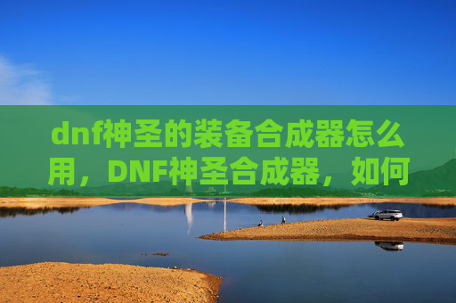 dnf神圣的装备合成器怎么用,DNF神圣合成器,如何最大化其效用? dnf神圣的装备合成器怎么用,DNF神圣合成器,如何最大化其效用?