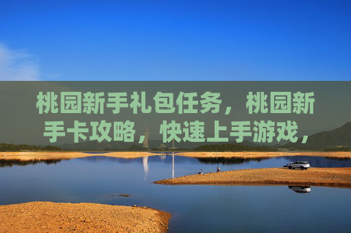 桃园新手礼包任务,桃园新手卡攻略,快速上手游戏,享受游戏乐趣 桃园新手礼包任务,桃园新手卡攻略,快速上手游戏,享受游戏乐趣