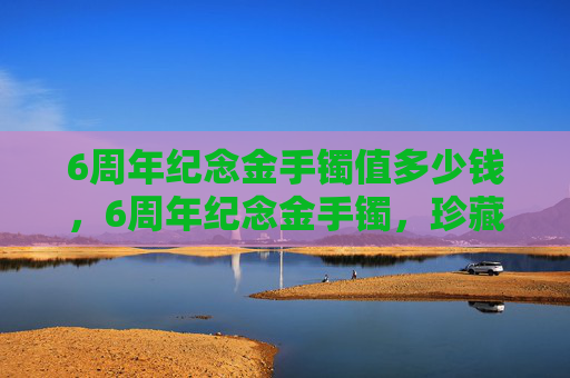 6周年纪念金手镯值多少钱,6周年纪念金手镯,珍藏时光,传递爱意 6周年纪念金手镯值多少钱,6周年纪念金手镯,珍藏时光,传递爱意
