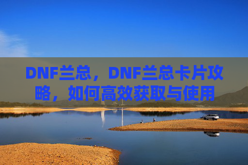 DNF兰总,DNF兰总卡片攻略,如何高效获取与使用 DNF兰总,DNF兰总卡片攻略,如何高效获取与使用