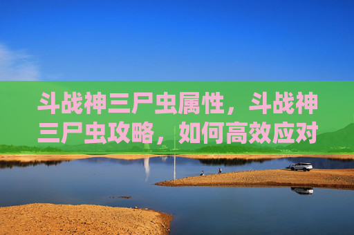 斗战神三尸虫属性,斗战神三尸虫攻略,如何高效应对与利用三尸虫 斗战神三尸虫属性,斗战神三尸虫攻略,如何高效应对与利用三尸虫