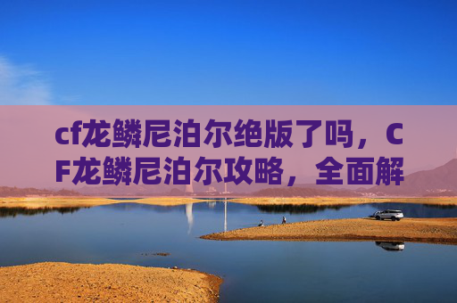 cf龙鳞尼泊尔绝版了吗,CF龙鳞尼泊尔攻略,全面解析与实战技巧 cf龙鳞尼泊尔绝版了吗,CF龙鳞尼泊尔攻略,全面解析与实战技巧