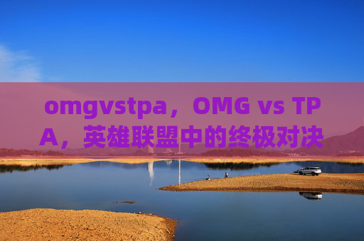 omgvstpa,OMG vs TPA,英雄联盟中的终极对决 omgvstpa,OMG vs TPA,英雄联盟中的终极对决