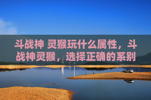 斗战神 灵猴玩什么属性，斗战神灵猴，选择正确的系别，让你在战斗中无往不利