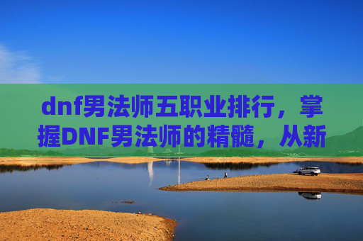 dnf男法师五职业排行，掌握DNF男法师的精髓，从新手到高手的全面攻略