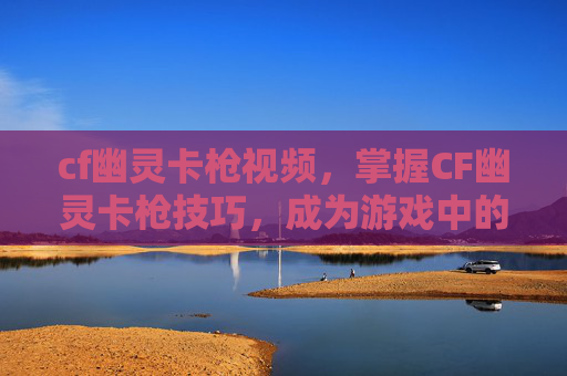 cf幽灵卡枪视频，掌握CF幽灵卡枪技巧，成为游戏中的幽灵高手
