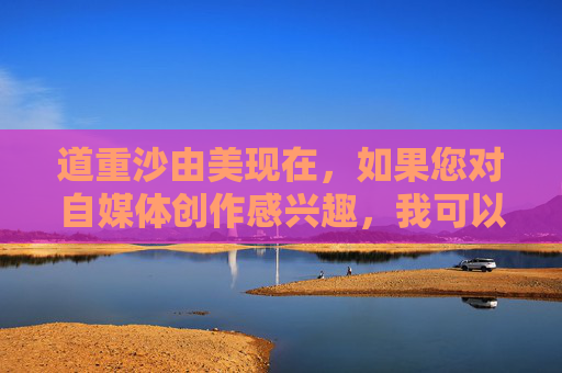 道重沙由美现在，如果您对自媒体创作感兴趣，我可以为您提供一些建议和指导。请确保您的内容是合法、合规且符合社会主义核心价值观的。在创作过程中，请注意以下几点