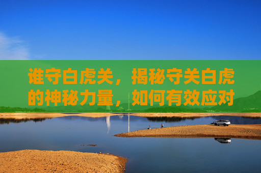 谁守白虎关，揭秘守关白虎的神秘力量，如何有效应对这一强大敌人