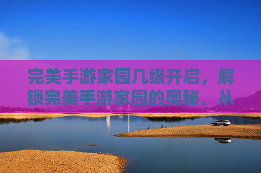 完美手游家园几级开启,解锁完美手游家园的奥秘,从新手到高手的成长之路 完美手游家园几级开启,解锁完美手游家园的奥秘,从新手到高手的成长之路