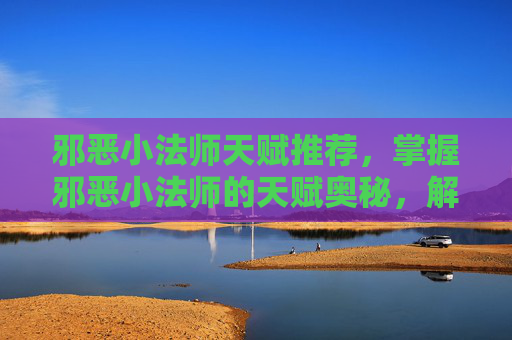 邪恶小法师天赋推荐，掌握邪恶小法师的天赋奥秘，解锁战斗新境界