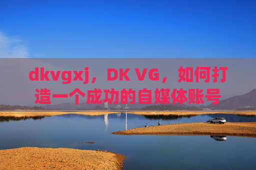 dkvgxj，DK VG，如何打造一个成功的自媒体账号