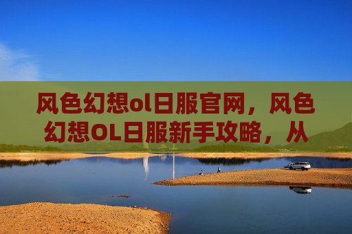 风色幻想ol日服官网,风色幻想OL日服新手攻略,从零开始的完美旅程 风色幻想ol日服官网,风色幻想OL日服新手攻略,从零开始的完美旅程