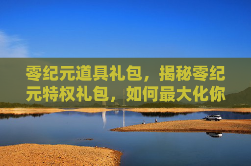 零纪元道具礼包，揭秘零纪元特权礼包，如何最大化你的游戏收益