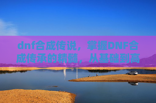 dnf合成传说，掌握DNF合成传承的精髓，从基础到高级的全面攻略