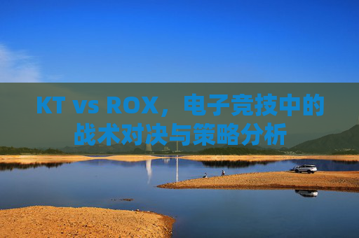 KT vs ROX，电子竞技中的战术对决与策略分析