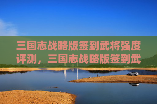 三国志战略版签到武将强度评测，三国志战略版签到武将攻略，如何高效利用签到系统提升战力