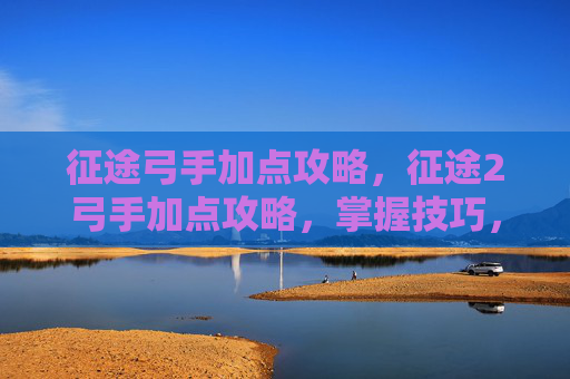 征途弓手加点攻略,征途2弓手加点攻略,掌握技巧,轻松驰骋战场 征途弓手加点攻略,征途2弓手加点攻略,掌握技巧,轻松驰骋战场
