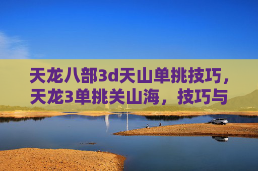 天龙八部3d天山单挑技巧,天龙3单挑关山海,技巧与策略全解析 天龙八部3d天山单挑技巧,天龙3单挑关山海,技巧与策略全解析