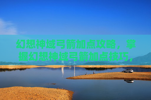 幻想神域弓箭加点攻略，掌握幻想神域弓箭加点技巧，成为战场中的箭术大师
