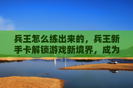 兵王怎么练出来的，兵王新手卡解锁游戏新境界，成为真正的战场之王！