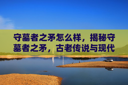 守墓者之矛怎么样，揭秘守墓者之矛，古老传说与现代应用