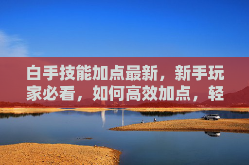 白手技能加点最新，新手玩家必看，如何高效加点，轻松刷图攻略