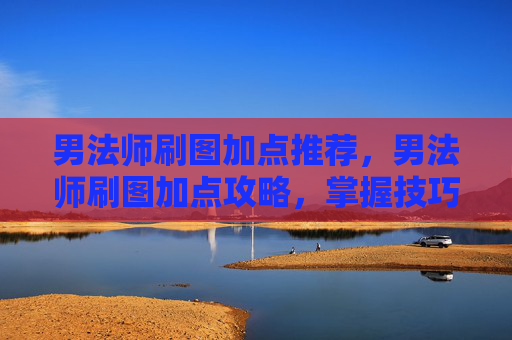 男法师刷图加点推荐，男法师刷图加点攻略，掌握技巧，提升效率