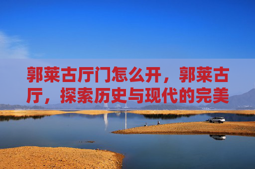 郭莱古厅门怎么开,郭莱古厅,探索历史与现代的完美融合 郭莱古厅门怎么开,郭莱古厅,探索历史与现代的完美融合