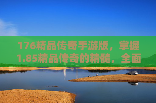 176精品传奇手游版,掌握1.85精品传奇的精髓,全面攻略指南 176精品传奇手游版,掌握1.85精品传奇的精髓,全面攻略指南