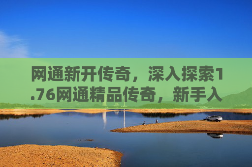 网通新开传奇,深入探索1.76网通精品传奇,新手入门指南与进阶技巧 网通新开传奇,深入探索1.76网通精品传奇,新手入门指南与进阶技巧