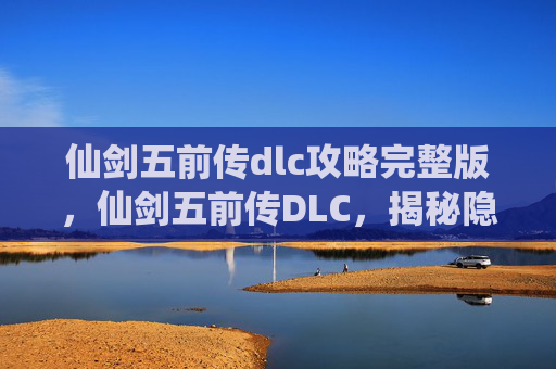 仙剑五前传dlc攻略完整版，仙剑五前传DLC，揭秘隐藏剧情与角色，解锁游戏新境界