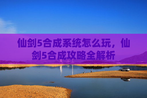 仙剑5合成系统怎么玩,仙剑5合成攻略全解析 仙剑5合成系统怎么玩,仙剑5合成攻略全解析