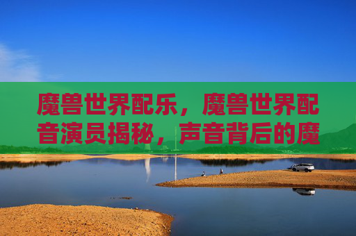 魔兽世界配乐，魔兽世界配音演员揭秘，声音背后的魔法