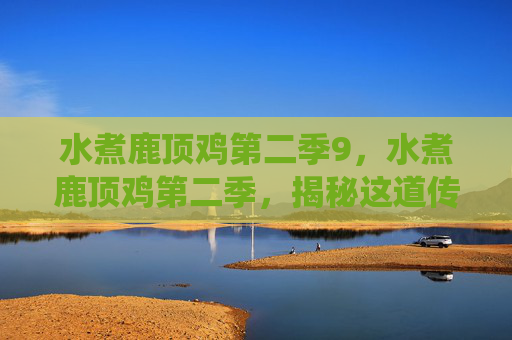 水煮鹿顶鸡第二季9,水煮鹿顶鸡第二季,揭秘这道传统美食的制作秘诀与文化内涵 水煮鹿顶鸡第二季9,水煮鹿顶鸡第二季,揭秘这道传统美食的制作秘诀与文化内涵