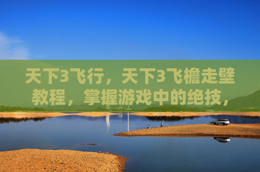 天下3飞行，天下3飞檐走壁教程，掌握游戏中的绝技，成为真正的高手