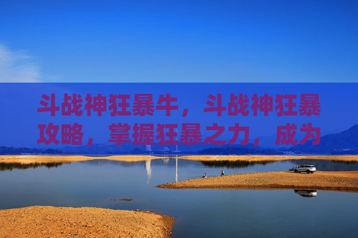 斗战神狂暴牛,斗战神狂暴攻略,掌握狂暴之力,成为战场之王 斗战神狂暴牛,斗战神狂暴攻略,掌握狂暴之力,成为战场之王
