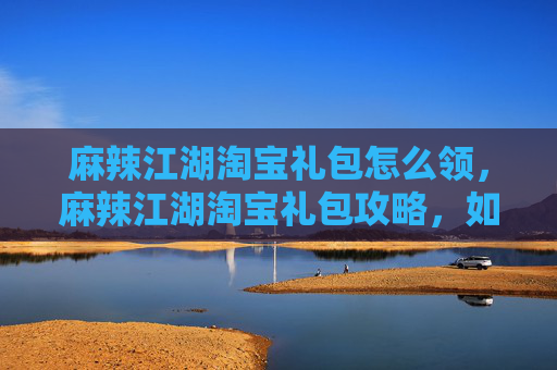 麻辣江湖淘宝礼包怎么领，麻辣江湖淘宝礼包攻略，如何最大化你的游戏收益