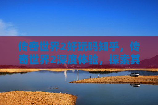 传奇世界2好玩吗知乎,传奇世界2深度体验,探索其魅力所在 传奇世界2好玩吗知乎,传奇世界2深度体验,探索其魅力所在