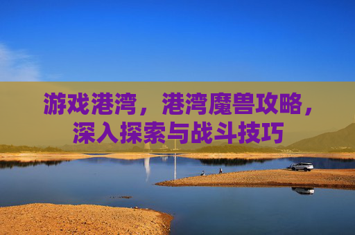 游戏港湾，港湾魔兽攻略，深入探索与战斗技巧